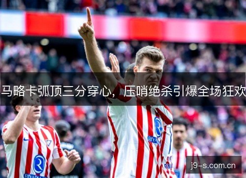 马略卡弧顶三分穿心，压哨绝杀引爆全场狂欢